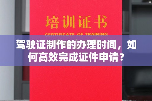 奉节驾驶证制作的办理时间，如何高效完成证件申请？